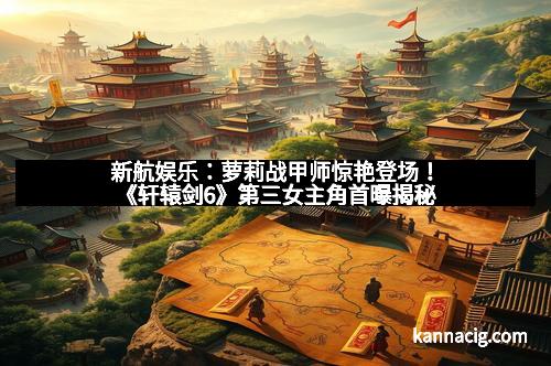 新航娱乐：萝莉战甲师惊艳登场！《轩辕剑6》第三女主角首曝揭秘